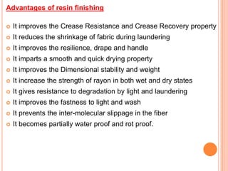 Advantages of resin finishing

   It improves the Crease Resistance and Crease Recovery property
   It reduces the shrinkage of fabric during laundering
   It improves the resilience, drape and handle
   It imparts a smooth and quick drying property
   It improves the Dimensional stability and weight
   It increase the strength of rayon in both wet and dry states
   It gives resistance to degradation by light and laundering
   It improves the fastness to light and wash
   It prevents the inter-molecular slippage in the fiber
   It becomes partially water proof and rot proof.
 