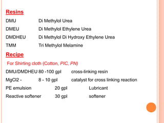 Resins
DMU            Di Methylol Urea
DMEU           Di Methylol Ethylene Urea
DMDHEU         Di Methylol Di Hydroxy Ethylene Urea
TMM            Tri Methylol Melamine

Recipe
For Shirting cloth (Cotton, PIC, PN)
DMU/DMDHEU 80 -100 gpl           cross-linking resin
MgCl2 -        8 - 10 gpl        catalyst for cross linking reaction
PE emulsion             20 gpl            Lubricant
Reactive softener       30 gpl            softener
 