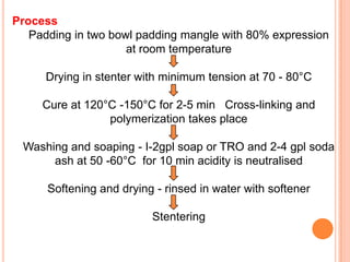 Process
   Padding in two bowl padding mangle with 80% expression
                     at room temperature

      Drying in stenter with minimum tension at 70 - 80°C

     Cure at 120°C -150°C for 2-5 min Cross-linking and
                 polymerization takes place

 Washing and soaping - I-2gpl soap or TRO and 2-4 gpl soda
      ash at 50 -60°C for 10 min acidity is neutralised

      Softening and drying - rinsed in water with softener

                          Stentering
 