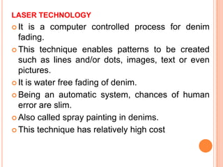 LASER TECHNOLOGY
 It  is a computer controlled process for denim
  fading.
 This technique enables patterns to be created
  such as lines and/or dots, images, text or even
  pictures.
 It is water free fading of denim.

 Being an automatic system, chances of human
  error are slim.
 Also called spray painting in denims.

 This technique has relatively high cost
 