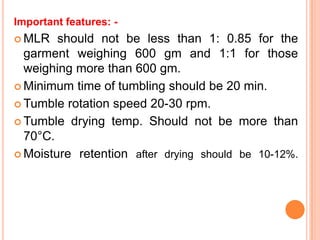 Important features: -
 MLR   should not be less than 1: 0.85 for the
  garment weighing 600 gm and 1:1 for those
  weighing more than 600 gm.
 Minimum time of tumbling should be 20 min.

 Tumble rotation speed 20-30 rpm.

 Tumble drying temp. Should not be more than
  70°C.
 Moisture retention after drying should be 10-12%.
 
