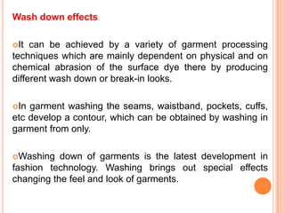 Wash down effects

It  can be achieved by a variety of garment processing
techniques which are mainly dependent on physical and on
chemical abrasion of the surface dye there by producing
different wash down or break-in looks.

In garment washing the seams, waistband, pockets, cuffs,
etc develop a contour, which can be obtained by washing in
garment from only.

Washing   down of garments is the latest development in
fashion technology. Washing brings out special effects
changing the feel and look of garments.
 
