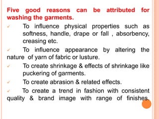 Five good reasons can be attributed for
washing the garments.
     To influence physical properties such as
      softness, handle, drape or fall , absorbency,
      creasing etc.
     To influence appearance by altering the
nature of yarn of fabric or lusture.
     To create shrinkage & effects of shrinkage like
      puckering of garments.
     To create abrasion & related effects.
     To create a trend in fashion with consistent
quality & brand image with range of finishes.
 