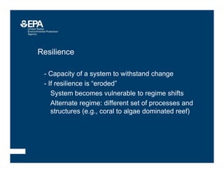 • Resilience
–- Capacity of a system to withstand change
–- If resilience is “eroded”
• System becomes vulnerable to regime shifts
• Alternate regime: different set of processes and
structures (e.g., coral to algae dominated reef)
 