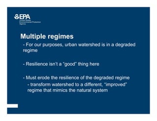 Multiple regimes
• - For our purposes, urban watershed is in a degraded
regime
• - Resilience isn’t a “good” thing here
• - Must erode the resilience of the degraded regime
–- transform watershed to a different, “improved”
regime that mimics the natural system
 