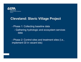 Cleveland: Slavic Village Project
• - Phase 1: Collecting baseline data
• - Gathering hydrologic and ecosystem services
data
- Phase 2: Control sites and treatment sites (i.e.,
implement GI in vacant lots)
 