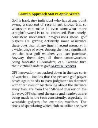 Garmin Approach S60 vs Apple Watch
Golf is hard. Any individual who has at any point
swung a club out of resentment knows this, so
whatever can make it even somewhat more
straightforward is to be embraced. Fortunately,
consistent mechanical progressions mean golf
players are getting definitely more assistance
these days than at any time in recent memory, in
a wide range of ways. Among the most significant
are the best golf watches you can purchase.
Anyway, these days, all those smartwatches,
being fantastic all-rounders, can likewise turn
their virtual hands to golf Garmin Express.
GPS innovation - as tracked down in the two sorts
of watches - implies that the present golf player
never again needs to pass judgment on distance
with their eyes or by thinking about the distance
away they are from the 150-yard marker on the
fairway. GPS changed the game and headways are
being made in the tech consistently, especially in
wearable gadgets, for example, watches. The
times of speculating which club to utilize are over
 