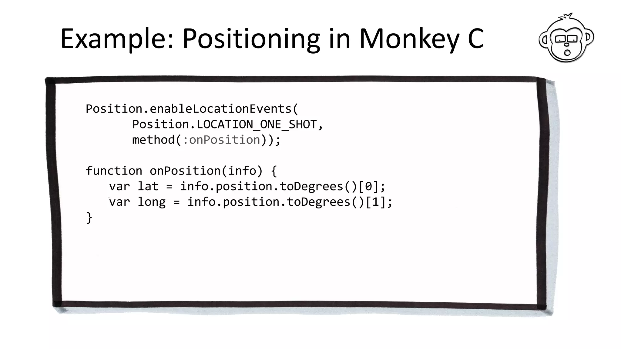 Example: Positioning in Monkey C
Position.enableLocationEvents(
Position.LOCATION_ONE_SHOT,
method(:onPosition));
function onPosition(info) {
var lat = info.position.toDegrees()[0];
var long = info.position.toDegrees()[1];
}
 