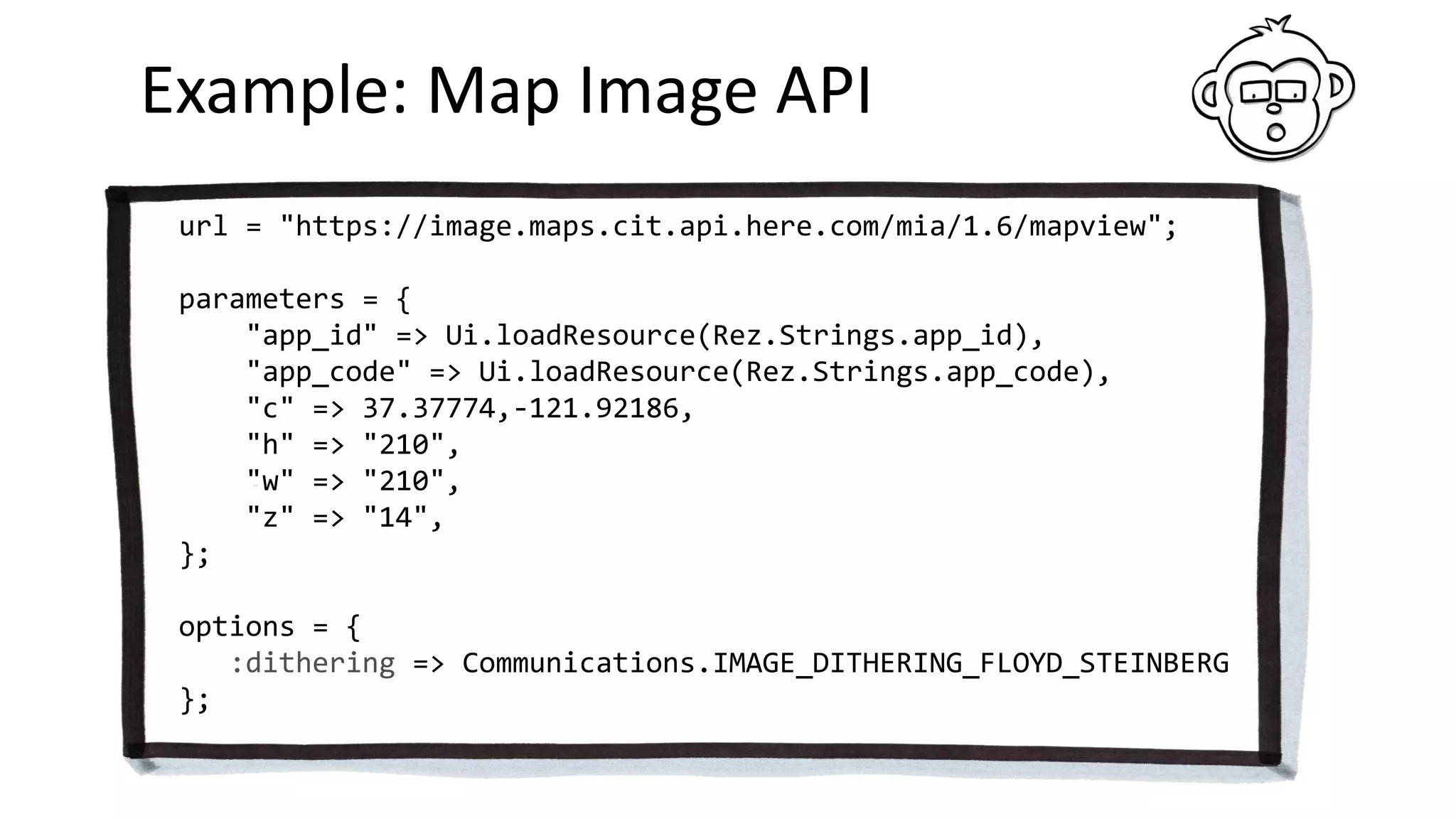 Example: Map Image API
url = "https://image.maps.cit.api.here.com/mia/1.6/mapview";
parameters = {
"app_id" => Ui.loadResource(Rez.Strings.app_id),
"app_code" => Ui.loadResource(Rez.Strings.app_code),
"c" => 37.37774,-121.92186,
"h" => "210",
"w" => "210",
"z" => "14",
};
options = {
:dithering => Communications.IMAGE_DITHERING_FLOYD_STEINBERG
};
 