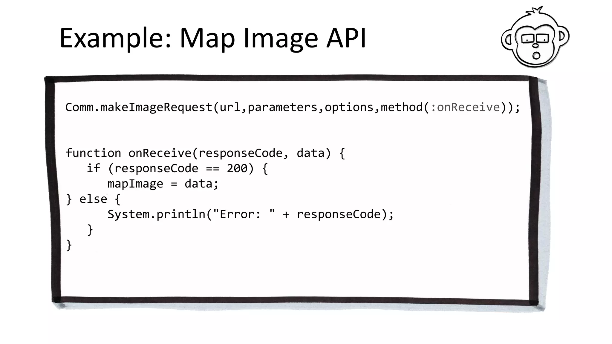 Example: Map Image API
Comm.makeImageRequest(url,parameters,options,method(:onReceive));
function onReceive(responseCode, data) {
if (responseCode == 200) {
mapImage = data;
} else {
System.println("Error: " + responseCode);
}
}
 