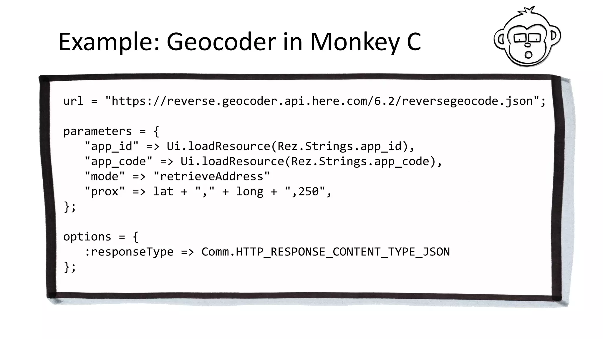 Example: Geocoder in Monkey C
url = "https://reverse.geocoder.api.here.com/6.2/reversegeocode.json";
parameters = {
"app_id" => Ui.loadResource(Rez.Strings.app_id),
"app_code" => Ui.loadResource(Rez.Strings.app_code),
"mode" => "retrieveAddress"
"prox" => lat + "," + long + ",250",
};
options = {
:responseType => Comm.HTTP_RESPONSE_CONTENT_TYPE_JSON
};
 
