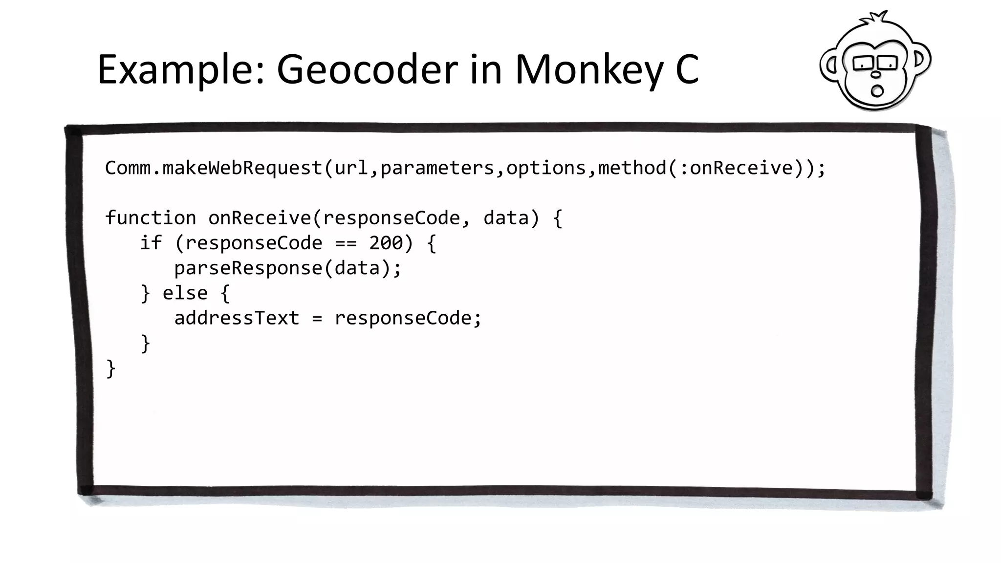 Example: Geocoder in Monkey C
Comm.makeWebRequest(url,parameters,options,method(:onReceive));
function onReceive(responseCode, data) {
if (responseCode == 200) {
parseResponse(data);
} else {
addressText = responseCode;
}
}
 