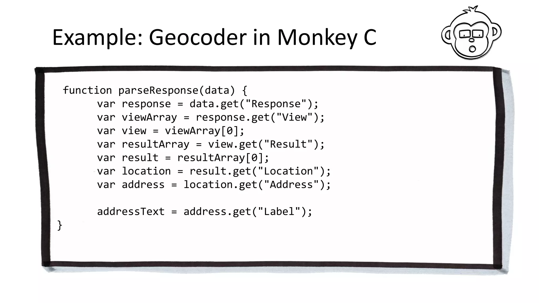 Example: Geocoder in Monkey C
function parseResponse(data) {
var response = data.get("Response");
var viewArray = response.get("View");
var view = viewArray[0];
var resultArray = view.get("Result");
var result = resultArray[0];
var location = result.get("Location");
var address = location.get("Address");
addressText = address.get("Label");
}
 