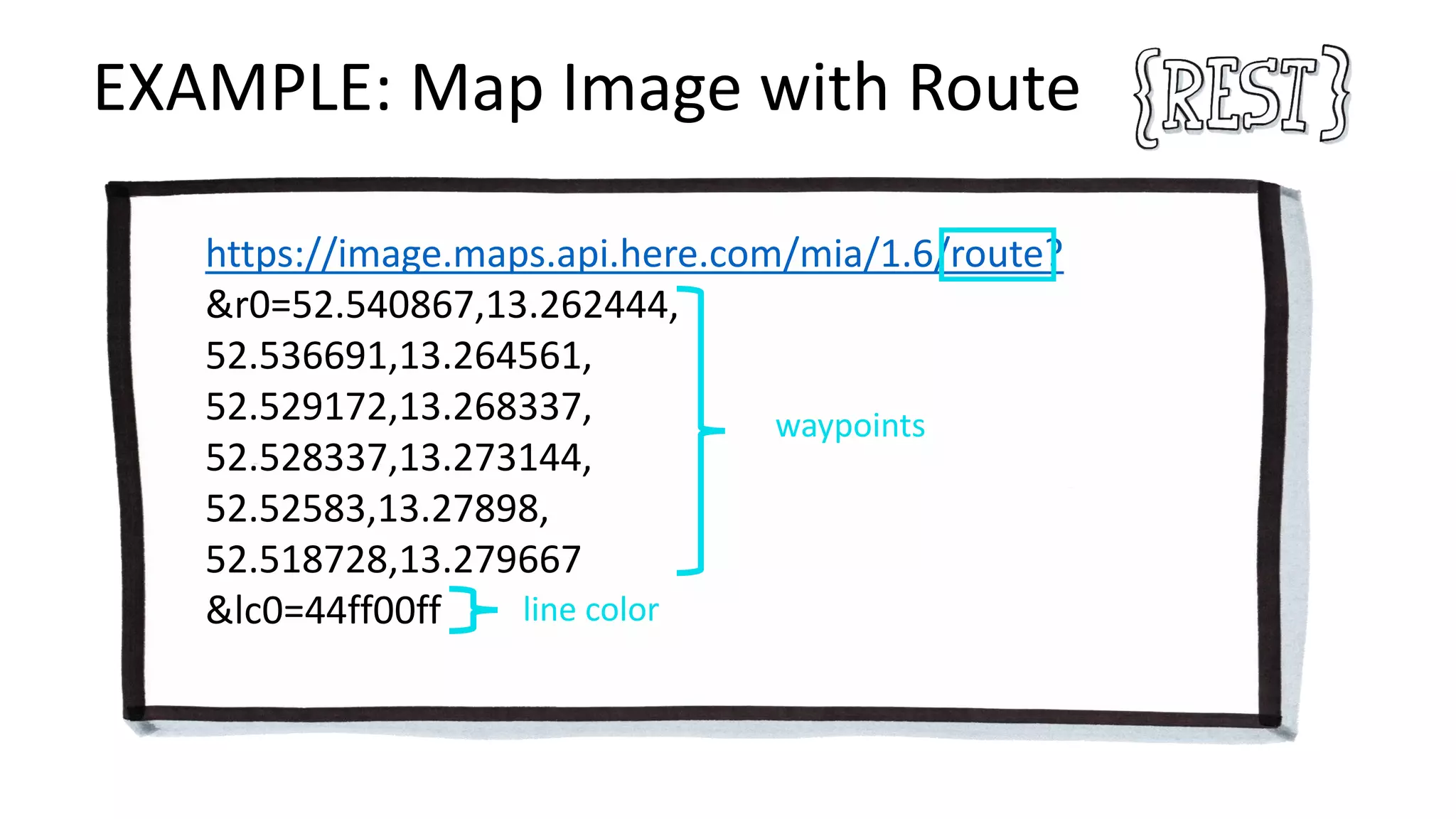 EXAMPLE: Map Image with Route
https://image.maps.api.here.com/mia/1.6/route?
&r0=52.540867,13.262444,
52.536691,13.264561,
52.529172,13.268337,
52.528337,13.273144,
52.52583,13.27898,
52.518728,13.279667
&lc0=44ff00ff
waypoints
line color
 