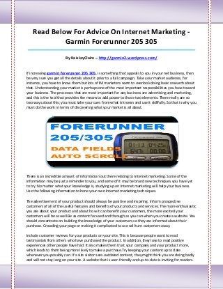 Read Below For Advice On Internet Marketing -
             Garmin Forerunner 205 305
____________________________________________________________________________________

                         By KaisJayClaire – http://garmin2.wordpress.com/


If increasing garmin forerunner 205 305 is something that appeals to you in your net business, then
be very sure you get all the details about it prior to a full campaign. Take your market audience, for
instance, you have to know them but lots of IM marketers seem to overlook doing basic research about
that. Understanding your market is perhaps one of the most important responsibilities you have toward
your business. The processes that are most important for any business are advertising and marketing,
and this is the tool that provides the means to add power to those two elements. There really are no
two ways about this; you must take your cues from what is known and use it skillfully. So that is why you
must do the work in terms of discovering what your market is all about.




There is an incredible amount of information out there relating to Internet marketing. Some of the
information may be just a reminder to you, and some of it may be brand new techniques you have yet
to try. No matter what your knowledge is, studying up on Internet marketing will help your business.
Use the following information to hone your own Internet marketing techniques.

The advertisement of your product should always be positive and inspiring. Inform prospective
customers of all of the useful features and benefits of your products and services. The more enthusiastic
you are about your product and about how it can benefit your customers, the more excited your
customers will be as well.Be as content focused and through as you can when you create a website. You
should concentrate on building the knowledge of your customers so they are informed about their
purchase. Crowding your page or making it complicated to use will turn customers away.

Include customer reviews for your products on your site. This is because people want to read
testimonials from others who have purchased the product. In addition, they love to read positive
experiences other people have had. It also makes them trust your company and your product more,
which leads to them being more likely to make a purchase.Try keeping your content up to date
whenever you possibly can. If a site visitor sees outdated content, they might think you are doing badly
and will not stay long on your site. A website that is user-friendly and up-to-date is inviting for readers.
 