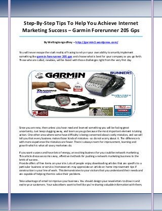 Step-By-Step Tips To Help You Achieve Internet
  Marketing Success – Garmin Forerunner 205 Gps
_____________________________________________________________________________________

                     By Wellingtongodfrey – http://garmin2.wordpress.com/


You will never escape the stark reality of having to rely on your own ability to smartly implement
something like garmin forerunner 205 gps and choose what is best for your company as you go forth.
Those who are called, newbies, will be faced with those challenges right from the very first day.




Since you are new, then unless you have read and learned something you will be facing great
uncertainty. Just keep slugging away, and learn as you go because the most important element is taking
action. One other area where some have difficulty is being concerned about costly mistakes, and we will
tell you that every business makes those kinds of mistakes - so do not worry about it. The difference is
with more experience the mistakes are fewer. There is always room for improvement, learning and
growth which is what all savvy marketers do.

If you want success and have lots of energy, an exciting business for you could be network marketing.
This article discusses some savvy, effective methods for pushing a network marketing business to the
brink of success.
Provide offers of free items on your site. Lots of people enjoy downloading articles that are specific to a
particular business or service. Homeowners may appreciate an article on home improvement tips if
construction is your line of work. This demonstrates to your visitors that you understand their needs and
are capable of helping them to solve their problems.

Take advantage of email to improve your business. You should design your newsletters to draw in and
excite your customers. Your subscribers want to feel like you're sharing valuable information with them,
 
