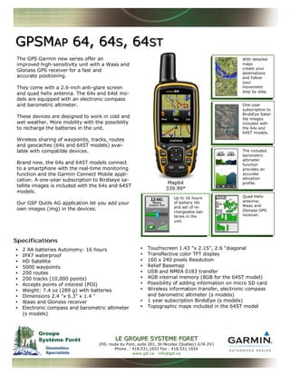 The GPS Garmin new series offer an
improved high-sensitivity unit with a Waas and
Glonass GPS receiver for a fast and
accurate positioning.
They come with a 2.6-inch anti-glare screen
and quad helix antenna. The 64s and 64st mo-
dels are equipped with an electronic compass
and barometric altimeter.
These devices are designed to work in cold and
wet weather. More mobility with the possibility
to recharge the batteries in the unit.
Wireless sharing of waypoints, tracks, routes
and geocaches (64s and 64ST models) avai-
lable with compatible devices.
Brand new, the 64s and 64ST models connect
to a smartphone with the real-time monitoring
function and the Garmin Connect Mobile appli-
cation. A one-year subscription to Birdseye sa-
tellite images is included with the 64s and 64ST
models.
Our GSF Outils AG application let you add your
own images (img) in the devices.
• 2 AA batteries Autonomy: 16 hours
• IPX7 waterproof
• HD Satellite
• 5000 waypoints
• 200 routes
• 200 tracks (10,000 points)
• Accepts points of interest (POI)
• Weight: 7.4 oz (289 g) with batteries
• Dimensions 2.4 "x 6.3" x 1.4 "
• Waas and Glonass receiver
• Electronic compass and barometric altimeter
(s models)
• Touchscreen 1.43 "x 2.15", 2.6 "diagonal
• Transflective color TFT display
• 160 x 240 pixels Resolution
• Relief Basemap
• USB and NMEA 0183 transfer
• 4GB internal memory (8GB for the 64ST model)
• Possibility of adding information on micro SD card
• Wireless information transfer, electronic compass
and barometric altimeter (s models)
• 1 year subscription BirdsEye (s models)
• Topographic maps included in the 64ST model
Specifications
GPSMGPSMAPAP 64, 6464, 64SS, 64, 64STST
LE GROUPE SYSTEME FOLE GROUPE SYSTEME FORETRET
259, route du Pont, suite 201, St-Nicolas (Québec) G7A 2V1
Phone. : 418.531.1653 Fax : 418.531.1654
www.gsf.ca info@gsf.ca
With detailed
maps
create your
destinations
and follow
your
movement
step by step.
One-year
subscription to
BirdsEye Satel-
lite images
included with
the 64s and
64ST models.
The included
barometric
altimeter
function
provides an
accurate
elevation
profile.
Quad Helix
antenna;
Waas and
Glonass GPS
receiver.
Up to 16 hours
of battery life
and set of re-
chargeable bat-
teries in the
unit.
Map64
339.99*
 
