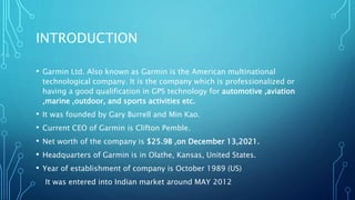 INTRODUCTION
• Garmin Ltd. Also known as Garmin is the American multinational
technological company. It is the company which is professionalized or
having a good qualification in GPS technology for automotive ,aviation
,marine ,outdoor, and sports activities etc.
• It was founded by Gary Burrell and Min Kao.
• Current CEO of Garmin is Clifton Pemble.
• Net worth of the company is $25.9B ,on December 13,2021.
• Headquarters of Garmin is in Olathe, Kansas, United States.
• Year of establishment of company is October 1989 (US)
It was entered into Indian market around MAY 2012
 