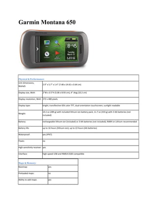 Garmin Montana 650
Physical & Performance: 
Unit dimensions, 
WxHxD:  
2.9" x 5.7" x 1.4" (7.48 x 14.42 x 3.64 cm)  
Display size, WxH:   2"W x 3.5"H (5.06 x 8.93 cm); 4" diag (10.2 cm)  
Display resolution, WxH:  272 x 480 pixels  
Display type:   bright, transflective 65k color TFT, dual‐orientation touchscreen; sunlight readable  
Weight:  
10.2 oz (289 g) with included lithium‐ion battery pack; 11.7 oz (333 g) with 3 AA batteries (not 
included)  
Battery:   rechargeable lithium‐ion (included) or 3 AA batteries (not included); NiMH or Lithium recommended  
Battery life:   up to 16 hours (lithium‐ion); up to 22 hours (AA batteries)  
Waterproof:   yes (IPX7)  
Floats:   no  
High‐sensitivity receiver:  yes  
Interface:   high‐speed USB and NMEA 0183 compatible  
Maps & Memory: 
Basemap:   yes  
Preloaded maps:   no  
Ability to add maps:   yes  
 