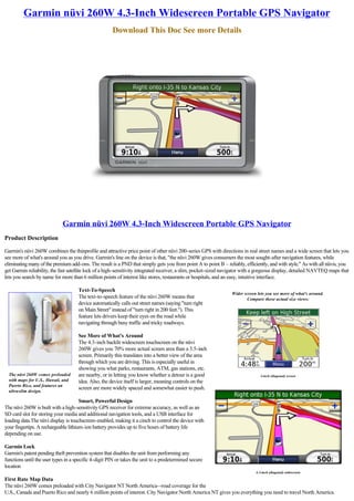 Garmin nüvi 260W 4.3-Inch Widescreen Portable GPS Navigator
                                                      Download This Doc See more Details




                             Garmin nüvi 260W 4.3-Inch Widescreen Portable GPS Navigator
Product Description

Garmin's nüvi 260W combines the thinprofile and attractive price point of other nüvi 200-series GPS with directions in real street names and a wide screen that lets you
see more of what's around you as you drive. Garmin's line on the device is that, "the nüvi 260W gives consumers the most sought-after navigation features, while
eliminating many of the premium add-ons. The result is a PND that simply gets you from point A to point B – reliably, efficiently, and with style." As with all nüvis, you 
get Garmin reliability, the fast satellite lock of a high-sensitivity integrated receiver, a slim, pocket-sized navigator with a gorgeous display, detailed NAVTEQ maps that
lets you search by name for more than 6 million points of interest like stores, restaurants or hospitals, and an easy, intuitive interface.

                                     Text-To-Speech
                                                                                                                 Wider screen lets you see more of what's around.
                                     The text-to-speech feature of the nüvi 260W means that                             Compare these actual size views:
                                     device automatically calls out street names (saying "turn right
                                     on Main Street" instead of "turn right in 200 feet."). This
                                     feature lets drivers keep their eyes on the road while
                                     navigating through busy traffic and tricky roadways.

                                     See More of What's Around
                                     The 4.3-inch backlit widescreen touchscreen on the nüvi 
                                     260W gives you 70% more actual screen area than a 3.5-inch
                                     screen. Primarily this translates into a better view of the area
                                     through which you are driving. This is especially useful in
                                     showing you what parks, restaurants, ATM, gas stations, etc.
  The nüvi 260W comes preloaded      are nearby, or in letting you know whether a detour is a good                              3-inch (diagonal) screen
  with maps for U.S., Hawaii, and    idea. Also, the device itself is larger, meaning controls on the
  Puerto Rico, and features an
                                     screen are more widely spaced and somewhat easier to push.
  ultra-slim design.

                                      Smart, Powerful Design
The nüvi 260W is built with a high-sensitivity GPS receiver for extreme accuracy, as well as an
SD card slot for storing your media and additional navigation tools, and a USB interface for
loading data.The nüvi display is touchscreen-enabled, making it a cinch to control the device with
your fingertips. A rechargeable lithium-ion battery provides up to five hours of battery life
depending on use.

Garmin Lock
Garmin's patent pending theft prevention system that disables the unit from performing any
functions until the user types in a specific 4-digit PIN or takes the unit to a predetermined secure
location
                                                                                                                             4.3-inch (diagonal) widescreen

First Rate Map Data
The nüvi 260W comes preloaded with City Navigator NT North America--road coverage for the
U.S., Canada and Puerto Rico and nearly 6 million points of interest. City Navigator North America NT gives you everything you need to travel North America.
 