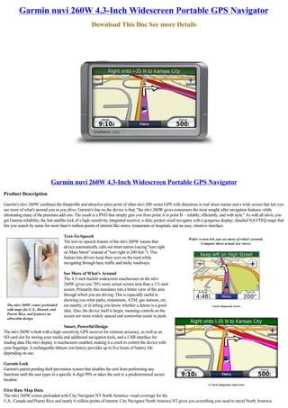 Garmin nuvi 260W 4.3-Inch Widescreen Portable GPS Navigator
                                                      Download This Doc See more Details




                             Garmin nuvi 260W 4.3-Inch Widescreen Portable GPS Navigator
Product Description

Garmin's nüvi 260W combines the thinprofile and attractive price point of other nüvi 200-series GPS with directions in real street names and a wide screen that lets you
see more of what's around you as you drive. Garmin's line on the device is that, "the nüvi 260W gives consumers the most sought-after navigation features, while
eliminating many of the premium add-ons. The result is a PND that simply gets you from point A to point B – reliably, efficiently, and with style." As with all nüvis, you 
get Garmin reliability, the fast satellite lock of a high-sensitivity integrated receiver, a slim, pocket-sized navigator with a gorgeous display, detailed NAVTEQ maps that
lets you search by name for more than 6 million points of interest like stores, restaurants or hospitals, and an easy, intuitive interface.

                                     Text-To-Speech
                                                                                                                 Wider screen lets you see more of what's around.
                                     The text-to-speech feature of the nüvi 260W means that                             Compare these actual size views:
                                     device automatically calls out street names (saying "turn right
                                     on Main Street" instead of "turn right in 200 feet."). This
                                     feature lets drivers keep their eyes on the road while
                                     navigating through busy traffic and tricky roadways.

                                     See More of What's Around
                                     The 4.3-inch backlit widescreen touchscreen on the nüvi 
                                     260W gives you 70% more actual screen area than a 3.5-inch
                                     screen. Primarily this translates into a better view of the area
                                     through which you are driving. This is especially useful in
                                     showing you what parks, restaurants, ATM, gas stations, etc.
  The nüvi 260W comes preloaded      are nearby, or in letting you know whether a detour is a good                              3-inch (diagonal) screen
  with maps for U.S., Hawaii, and    idea. Also, the device itself is larger, meaning controls on the
  Puerto Rico, and features an
                                     screen are more widely spaced and somewhat easier to push.
  ultra-slim design.

                                      Smart, Powerful Design
The nüvi 260W is built with a high-sensitivity GPS receiver for extreme accuracy, as well as an
SD card slot for storing your media and additional navigation tools, and a USB interface for
loading data.The nüvi display is touchscreen-enabled, making it a cinch to control the device with
your fingertips. A rechargeable lithium-ion battery provides up to five hours of battery life
depending on use.

Garmin Lock
Garmin's patent pending theft prevention system that disables the unit from performing any
functions until the user types in a specific 4-digit PIN or takes the unit to a predetermined secure
location
                                                                                                                             4.3-inch (diagonal) widescreen

First Rate Map Data
The nüvi 260W comes preloaded with City Navigator NT North America--road coverage for the
U.S., Canada and Puerto Rico and nearly 6 million points of interest. City Navigator North America NT gives you everything you need to travel North America.
 