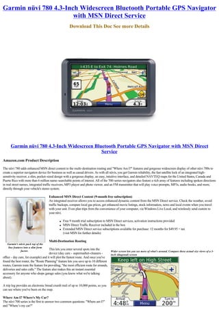 Garmin nüvi 780 4.3-Inch Widescreen Bluetooth Portable GPS Navigator
                       with MSN Direct Service
                                                       Download This Doc See more Details




      Garmin nüvi 780 4.3-Inch Widescreen Bluetooth Portable GPS Navigator with MSN Direct
                                             Service
Amazon.com Product Description

The nüvi 780 adds enhanced MSN direct content to the multi-destination routing and "Where Am I?" features and gorgeous widescreen display of other nüvi 700s to 
create a superior navigation device for business as well as casual drivers. As with all nüvis, you get Garmin reliability, the fast satellite lock of an integrated high-
sensitivity receiver, a slim, pocket-sized design with a gorgeous display, an easy, intuitive interface, and detailed NAVTEQ maps for the United States, Canada and
Puerto Rico with more than 6 million name-searchable points of interest. All of the 700-series navigators also feature a rich array of features including spoken directions
in real street names, integrated traffic receivers, MP3 player and photo viewer, and an FM transmitter that will play voice prompts, MP3s, audio books, and more,
directly through your vehicle's stereo system.

                                      Enhanced MSN Direct Content (9-month free subscription)
                                      An integrated receiver allows you to access enhanced dynamic content from the MSN Direct service. Check the weather, avoid
                                      traffic backups, compare local gas prices, get enhanced movie listings, stock information, news and local events when you travel
                                      with your unit. Even plan trips from the convenience of your computer, via Windows Live Local, and wirelessly send custom to
                                      your nüvi.

                                               l   Free 9 month trial subscription to MSN Direct services, activation instructions provided
                                               l   MSN Direct Traffic Receiver included in the box
                                               l   Extended MSN Direct service subscriptions available for purchase: 12 months for $49.95 + tax
                                                   (visit MSN for further details)

                                      Multi-Destination Routing
   Garmin's nüvis pack top of the 
    line features into a slim form
               factor.
                                      This lets you enter several spots into the
                                                                                       Wider screen lets you see more of what's around. Compare these actual size views of a 3-
                                      device (day care - supermarket-cleaners -        inch (diagonal) screen
office - day care, for example) and it will plot the fastest route. And once you've
found the best router, the "Route Planning" feature lets you save up to 10 different
routes, Garmin touts the feature for providing, "the most efficient route for errands,
deliveries and sales calls." The feature also makes this an instant essential
accessory for anyone who shops garage sales (you know what we're talking
about).

A trip log provides an electronic bread crumb trail of up to 10,000 points, so you
can see where you've been on the map.

Where Am I? Where's My Car?
The nüvi 700 series is the first to answer two common questions: "Where am I?" 
and "Where’s my car?"
 
