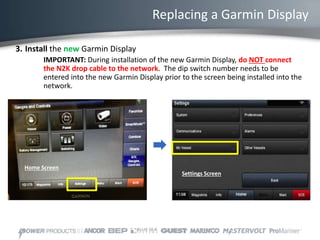 Replacing a Garmin Display
3. Install the new Garmin Display
IMPORTANT: During installation of the new Garmin Display, do NOT connect
the N2K drop cable to the network. The dip switch number needs to be
entered into the new Garmin Display prior to the screen being installed into the
network.
Home Screen
Settings Screen
 