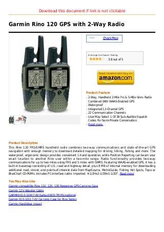 Download this document if link is not clickable


Garmin Rino 120 GPS with 2-Way Radio

                                                             Price :
                                                                       Check Price



                                                            Average Customer Rating

                                                                           3.8 out of 5




                                                        Product Feature
                                                        q   2-Way, Handheld 2-Mile Frs & 5-Mile Gmrs Radio
                                                            Combined With WAAS-Enabled GPS
                                                        q   Waterproof
                                                        q   Integrated 12-Channel GPS
                                                        q   22 Communication Channels
                                                        q   User May Select 1 Of 38 Sub-Audible Squelch
                                                            Codes For Semi-Private Conversation
                                                        q   Read more




Product Description
This Rino 120 FRS/GMRS handheld radio combines two-way communications and state-of-the-art GPS
navigation with enough memory to download detailed mapping for driving, hiking, fishing and more. The
waterproof, ergonomic design provides convenient 1-hand operation, while Position Reporting can beam your
exact location to another Rino user within a two-mile range. Radio functionality provides two-way
communications for up to two miles using FRS and 5 miles with GMRS. Featuring WAAS-enabled GPS, it has a
built-in basemap consisting of U.S. road and highway detail, plus 8 MB of internal memory for downloading
additional road, street, and points-of-interest data from MapSource, MetroGuide, Fishing Hot Spots, Topo or
BlueChart CD-ROMs. Includes PC-interface cable. Imported. 4-1/2Hx2-1/2Wx1-1/2D". Read more

You May Also Like
Garmin compatible Rino 110, 120, 130 Neoprene GPS Carrying Case
Garmin 12V Adapter Cable
GARMIN 010-10347-00 Earbud With Ptt Microphone
Garmin 010-10117-02 Carrying Case for Rino Series
Garmin Handlebar mount
 