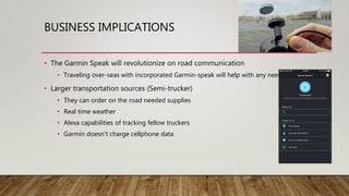 BUSINESS IMPLICATIONS
• The Garmin Speak will revolutionize on road communication
• Traveling over-seas with incorporated Garmin-speak will help with any needs
• Larger transportation sources (Semi-trucker)
• They can order on the road needed supplies
• Real time weather
• Alexa capabilities of tracking fellow truckers
• Garmin doesn’t charge cellphone data
 