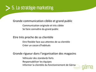 Grande communication ciblée et grand public Communication originale et très ciblée Se faire connaître du grand public Etre très proche de sa clientèle Etre flexible face aux attentes de sa clientèle Créer un cocon d’habitués Grande rigueur dans l’organisation des magasins Véhiculer des standards forts Responsabiliser les équipes Informer la clientèle du fonctionnement de Gärna 