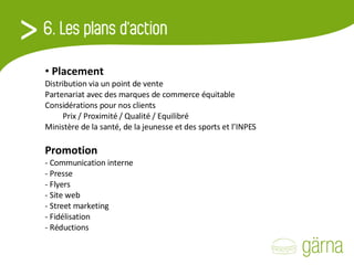 Placement  Distribution via un point de vente Partenariat avec des marques de commerce équitable Considérations pour nos clients Prix / Proximité / Qualité / Equilibré Ministère de la santé, de la jeunesse et des sports et l’INPES   Promotion - Communication interne - Presse - Flyers - Site web - Street marketing - Fidélisation - Réductions 