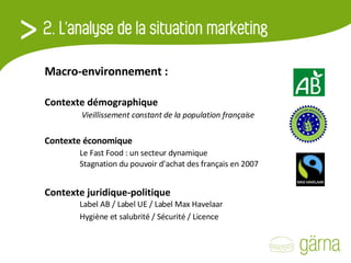 Macro-environnement :   Contexte démographique     Vieillissement constant de la population française Contexte économique    Le Fast Food : un secteur dynamique   Stagnation du pouvoir d’achat des français en 2007 Contexte juridique-politique    Label AB / Label UE / Label Max Havelaar   Hygiène et salubrité / Sécurité / Licence 