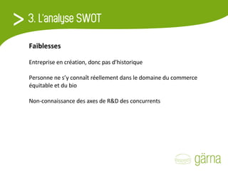 Faiblesses Entreprise en création, donc pas d’historique   Personne ne s’y connaît réellement dans le domaine du commerce équitable et du bio   Non-connaissance des axes de R&D des concurrents 