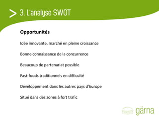 Opportunités Idée innovante, marché en pleine croissance   Bonne connaissance de la concurrence   Beaucoup de partenariat possible    Fast-foods traditionnels en difficulté   Développement dans les autres pays d’Europe   Situé dans des zones à fort trafic 