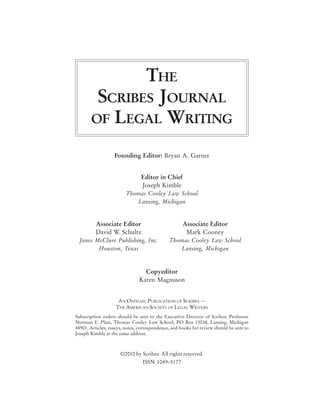 THE
        SCRIBES JOURNAL
       OF LEGAL WRITING

                   Founding Editor: Bryan A. Garner


                                Editor in Chief
                                Joseph Kimble
                         Thomas Cooley Law School
                            Lansing, Michigan


          Associate Editor                           Associate Editor
          David W. Schultz                            Mark Cooney
  Jones McClure Publishing, Inc.              Thomas Cooley Law School
         Houston, Texas                          Lansing, Michigan



                                 Copyeditor
                               Karen Magnuson


                     AN OFFICIAL PUBLICATION OF SCRIBES —
                    THE AMERICAN SOCIETY OF LEGAL WRITERS
Subscription orders should be sent to the Executive Director of Scribes, Professor
Norman E. Plate, Thomas Cooley Law School, PO Box 13038, Lansing, Michigan
48901. Articles, essays, notes, correspondence, and books for review should be sent to
Joseph Kimble at the same address.



                      ©2010 by Scribes. All rights reserved.
                                 ISSN 1049–5177
 