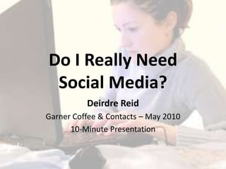 Do I Really NeedSocial Media? Deirdre Reid Garner Coffee & Contacts – May 2010 10-Minute Presentation 