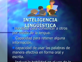 INTELIGENCIA LINGÜÍSTICA Habilidad para convencer a otros por medio de la lengua. Capacidad para retener alguna información. capacidad de usar las palabras de manera efectiva en forma oral y escrita. Incluye la habilidad en el uso de la sintaxis, la fonética, la semántica y los usos pragmáticos del lenguaje (la retórica, la explicación y el metalenguaje) gusto por redactar historias, leer, jugar con rimas, trabalenguas y en los que aprenden con facilidad otros idiomas.