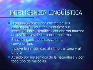 INTELIGENCIA LINGÜÍSTICA Leonardo destacó por encima de sus contemporáneos como científico; sus investigaciones científicas anticiparon muchos de los avances de la ciencia moderna. Él era elegante, persuasivo en la conversación. Incluye la sensibilidad al ritmo , al tono y al timbre. Atraído por los sonidos de la naturaleza y por todo tipo de melodías.