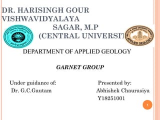 DR. HARISINGH GOUR
VISHWAVIDYALAYA
SAGAR, M.P
(CENTRAL UNIVERSITY)
DEPARTMENT OF APPLIED GEOLOGY
GARNET GROUP
Under guidance of: Presented by:
Dr. G.C.Gautam Abhishek Chaurasiya
Y18251001
1
 