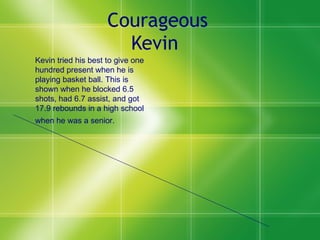 Courageous Kevin   Kevin tried his best to give one hundred present when he is playing basket ball. This is shown when he blocked 6.5 shots, had 6.7 assist, and got 17.9 rebounds in a high school when he was a senior.   