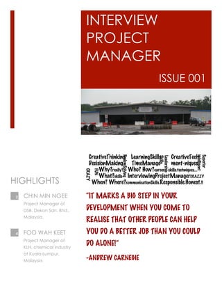 INTERVIEW
PROJECT
MANAGER
ISSUE 001
“IT MARKS A BIG STEP IN YOUR
DEVELOPMENT WHEN YOU COME TO
REALISE THAT OTHER PEOPLE CAN HELP
YOU DO A BETTER JOB THAN YOU COULD
DO ALONE!”
-ANDREW CARNEGIE
CreativeThinking LearningSkills CreativeTech-
DecisionMaking TimeManage- ment-niques
Why?really? Who? How?career skills.techniques….
What?skills InterviewingProjectManagerCRAZZY
When? Where?communicationSkills.Responsible.Honest.!!
CHIN MIN NGEE
Project Manager of
DSB, Dekon Sdn. Bhd.,
Malaysia.
HIGHLIGHTS
FOO WAH KEET
Project Manager of
KLH, chemical industry
at Kuala Lumpur,
Malaysia.
2
4
Leadership
Skills
Superior
intelligent
ProlemSolving
FUN
CRAZY
 