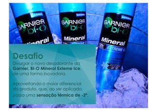 Desafio
Divulgar o novo desodorante da
Garnier, BI-O Mineral Exteme Ice,
de uma forma inovadora.

Aproveitando o maior diferencial
do produto, que, ao ser aplicado,
passa uma sensação térmica de -2º.	
  
	
  	
  
 
 