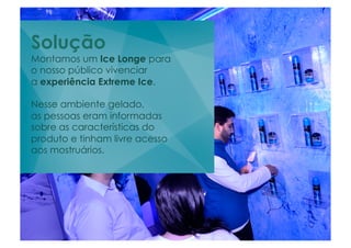 Solução
Montamos um Ice Longe para
o nosso público vivenciar
a experiência Extreme Ice.

Nesse ambiente gelado,
as pessoas eram informadas
sobre as características do
produto e tinham livre acesso
aos mostruários.
 