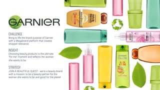 CHALLENGE
Bring to life the brand purpose of Garnier
with a Megabrand platform that creates
shopper relevance.
INSIGHT
Choosing beauty products is the ultimate
“for me” moment and reflects the woman
she wants to be.
STRATEGY
JOIN A BEAUTIFUL QUEST - we’re a beauty brand
with a mission: to be a beauty partner for the
woman she wants to be and good for the planet
 