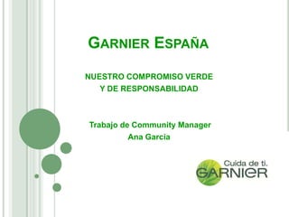 GARNIER ESPAÑA
NUESTRO COMPROMISO VERDE
   Y DE RESPONSABILIDAD



Trabajo de Community Manager
          Ana García
 