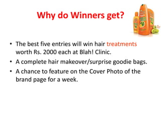Why do Winners get?
• The best five entries will win hair treatments
worth Rs. 2000 each at Blah! Clinic.
• A complete hair makeover/surprise goodie bags.
• A chance to feature on the Cover Photo of the
brand page for a week.
 