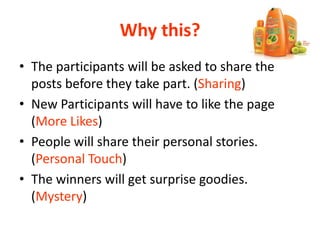 Why this?
• The participants will be asked to share the
posts before they take part. (Sharing)
• New Participants will have to like the page
(More Likes)
• People will share their personal stories.
(Personal Touch)
• The winners will get surprise goodies.
(Mystery)
 