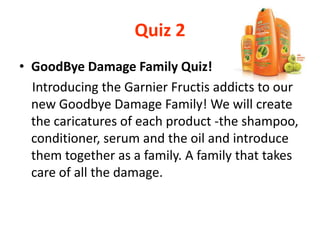 Quiz 2
• GoodBye Damage Family Quiz!
Introducing the Garnier Fructis addicts to our
new Goodbye Damage Family! We will create
the caricatures of each product -the shampoo,
conditioner, serum and the oil and introduce
them together as a family. A family that takes
care of all the damage.
 