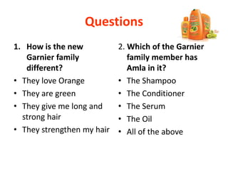 Questions
1. How is the new
Garnier family
different?
• They love Orange
• They are green
• They give me long and
strong hair
• They strengthen my hair
2. Which of the Garnier
family member has
Amla in it?
• The Shampoo
• The Conditioner
• The Serum
• The Oil
• All of the above
 