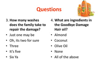 Questions
3. How many washes
does the family take to
repair the damage?
• Just one may be
• Oh, its two for sure
• Three
• It’s five
• Six Ya
4. What are ingredients in
the Goodbye Damage
Hair oil?
• Almond
• Coconut
• Olive Oil
• None
• All of the above
 